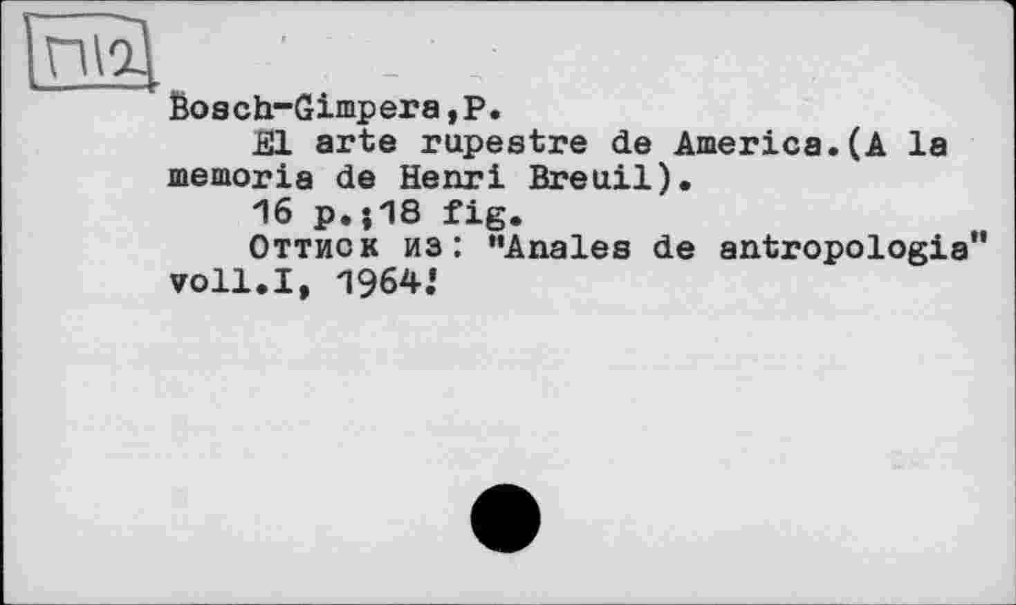 ﻿---
ГЖ '	- '
Bosch-Gimperа,Р.
El arte rupestre de America.(A la memoria de Henri Breuil).
16 p.}18 fig.
Оттиск из: ’’Anales de antropologia voll.I, 1964.«